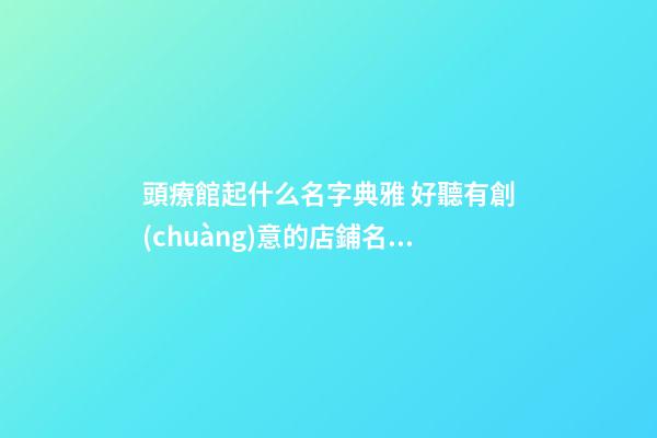 頭療館起什么名字典雅 好聽有創(chuàng)意的店鋪名字,起名之家-第1張-店鋪起名-玄機(jī)派